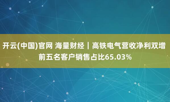 开云(中国)官网 海量财经｜高铁电气营收净利双增 前五名客户销售占比65.03%