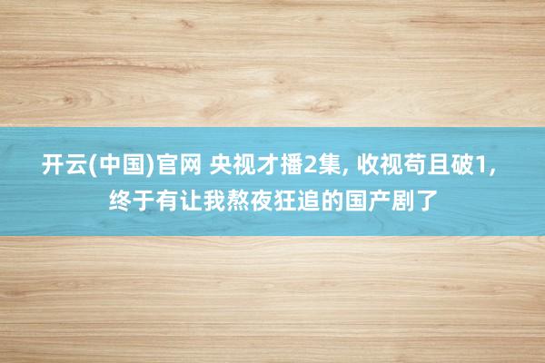 开云(中国)官网 央视才播2集， 收视苟且破1， 终于有让我熬夜狂追的国产剧了