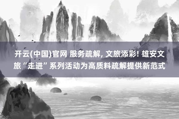 开云(中国)官网 服务疏解， 文旅添彩! 雄安文旅“走进”系列活动为高质料疏解提供新范式