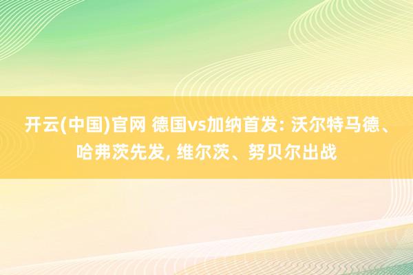 开云(中国)官网 德国vs加纳首发: 沃尔特马德、哈弗茨先发， 维尔茨、努贝尔出战
