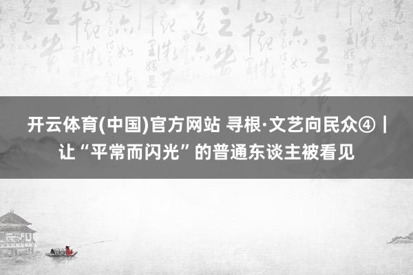 开云体育(中国)官方网站 寻根·文艺向民众④｜让“平常而闪光”的普通东谈主被看见