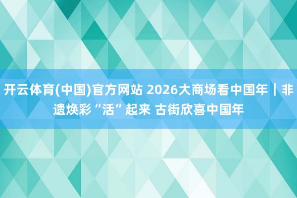 开云体育(中国)官方网站 2026大商场看中国年｜非遗焕彩“活”起来 古街欣喜中国年