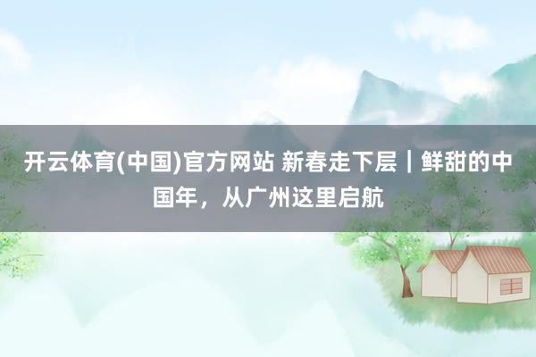 开云体育(中国)官方网站 新春走下层｜鲜甜的中国年，从广州这里启航