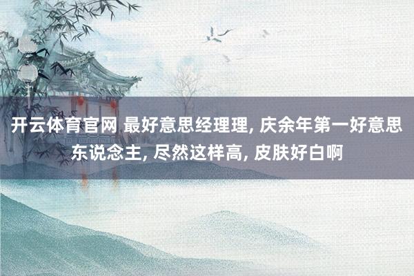 开云体育官网 最好意思经理理， 庆余年第一好意思东说念主，<a href=