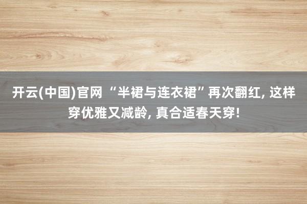开云(中国)官网 “半裙与连衣裙”再次翻红， 这样穿优雅又减龄， 真合适春天穿!