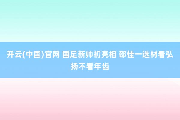 开云(中国)官网 国足新帅初亮相 邵佳一选材看弘扬不看年齿