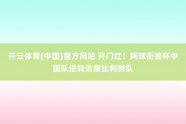 开云体育(中国)官方网站 开门红！网球衔接杯中国队逆转治服比利时队