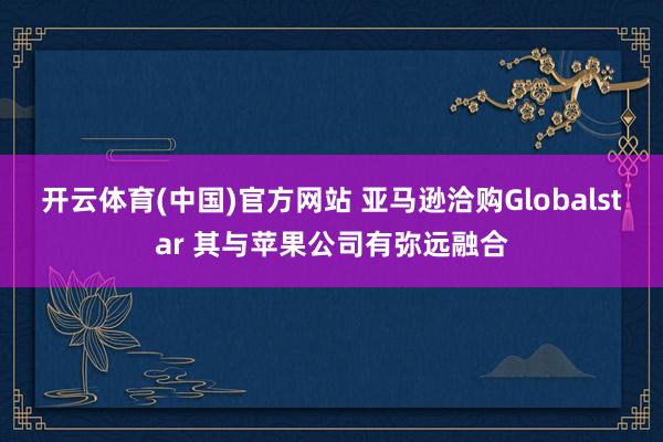 开云体育(中国)官方网站 亚马逊洽购Globalstar 其与苹果公司有弥远融合
