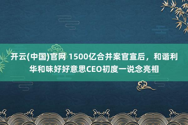 开云(中国)官网 1500亿合并案官宣后，和谐利华和味好好意思CEO初度一说念亮相