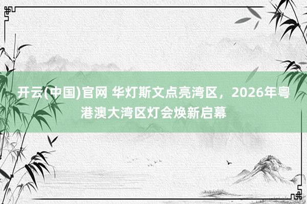 开云(中国)官网 华灯斯文点亮湾区，2026年粤港澳大湾区灯会焕新启幕