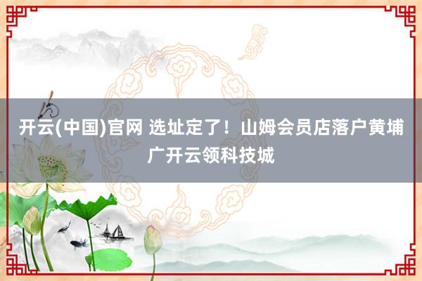 开云(中国)官网 选址定了！山姆会员店落户黄埔广开云领科技城
