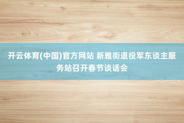 开云体育(中国)官方网站 新雅街退役军东谈主服务站召开春节谈话会