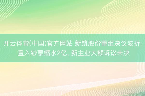 开云体育(中国)官方网站 新筑股份重组决议波折: 置入钞票缩水2亿， 新主业大额诉讼未决