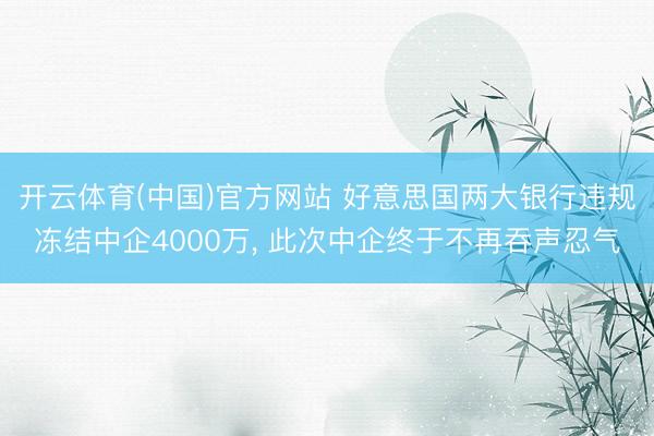 开云体育(中国)官方网站 好意思国两大银行违规冻结中企4000万， 此次中企终于不再吞声忍气