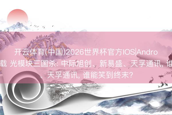 开云体育(中国)2026世界杯官方IOS|Android手机app下载 光模块三国杀: 中际旭创、新易盛、天孚通讯， 谁能笑到终末?