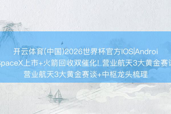 开云体育(中国)2026世界杯官方IOS|Android手机app下载 SpaceX上市+火箭回收双催化! 营业航天3大黄金赛谈+中枢龙头梳理