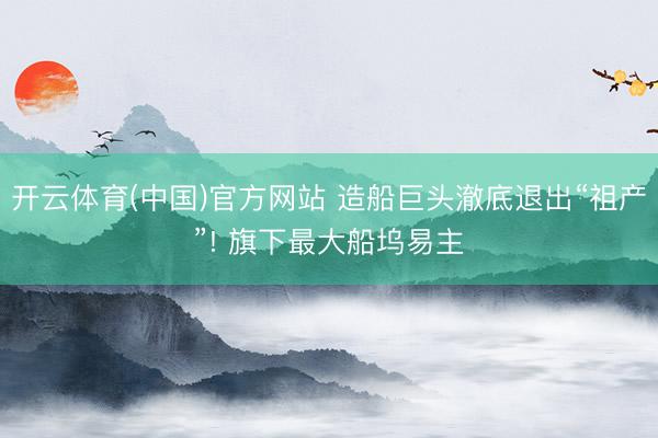 开云体育(中国)官方网站 造船巨头澈底退出“祖产”! 旗下最大船坞易主