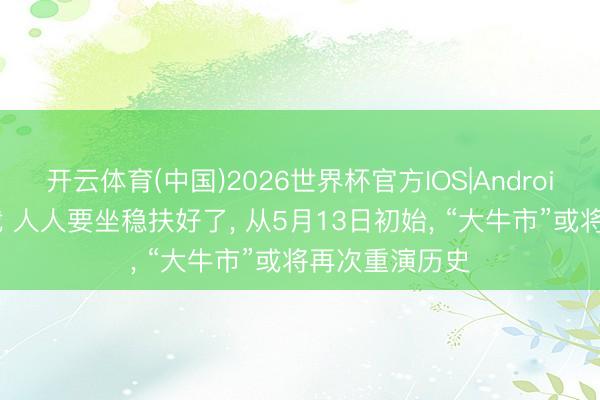 开云体育(中国)2026世界杯官方IOS|Android手机app下载 人人要坐稳扶好了， 从5月13日初始， “大牛市”或将再次重演历史