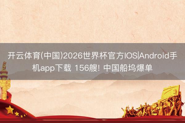 开云体育(中国)2026世界杯官方IOS|Android手机app下载 156艘! 中国船坞爆单