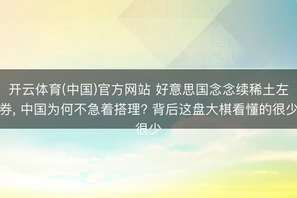 开云体育(中国)官方网站 好意思国念念续稀土左券， 中国为何不急着搭理? 背后这盘大棋看懂的很少
