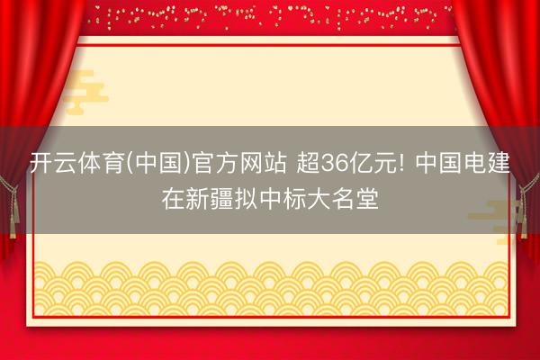 开云体育(中国)官方网站 超36亿元! 中国电建在新疆拟中标大名堂