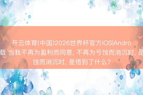 开云体育(中国)2026世界杯官方IOS|Android手机app下载 当我不再为盈利而同意， 不再为亏蚀而消沉时， 是悟到了什么?
