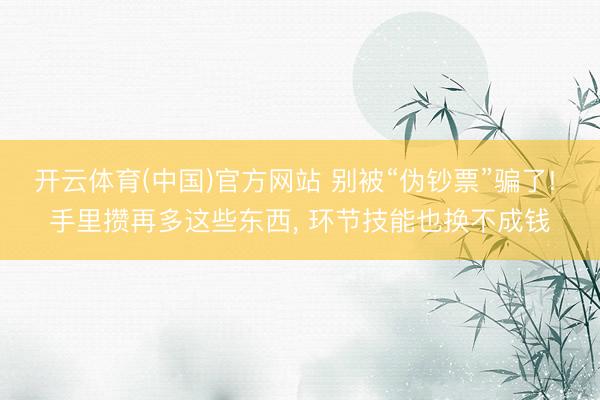 开云体育(中国)官方网站 别被“伪钞票”骗了! 手里攒再多这些东西， 环节技能也换不成钱