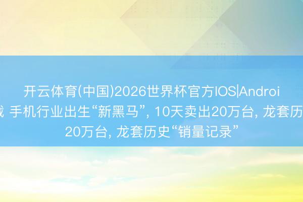 开云体育(中国)2026世界杯官方IOS|Android手机app下载 手机行业出生“新黑马”， 10天卖出20万台， 龙套历史“销量记录”