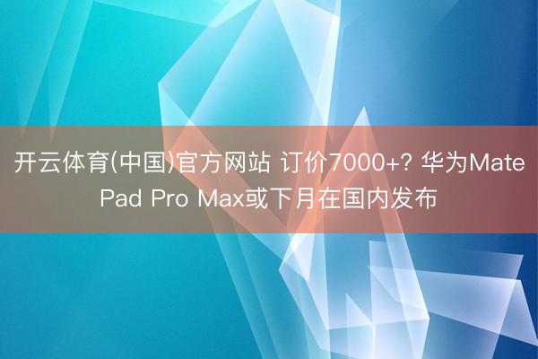 开云体育(中国)官方网站 订价7000+? 华为MatePad Pro Max或下月在国内发布