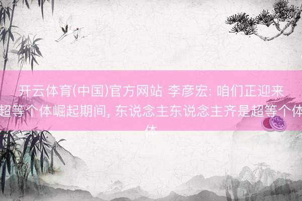开云体育(中国)官方网站 李彦宏: 咱们正迎来超等个体崛起期间， 东说念主东说念主齐是超等个体