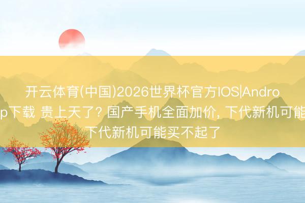 开云体育(中国)2026世界杯官方IOS|Android手机app下载 贵上天了? 国产手机全面加价， 下代新机可能买不起了