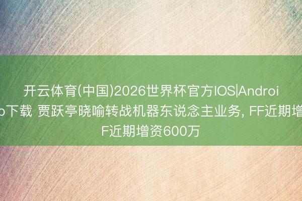 开云体育(中国)2026世界杯官方IOS|Android手机app下载 贾跃亭晓喻转战机器东说念主业务， FF近期增资600万
