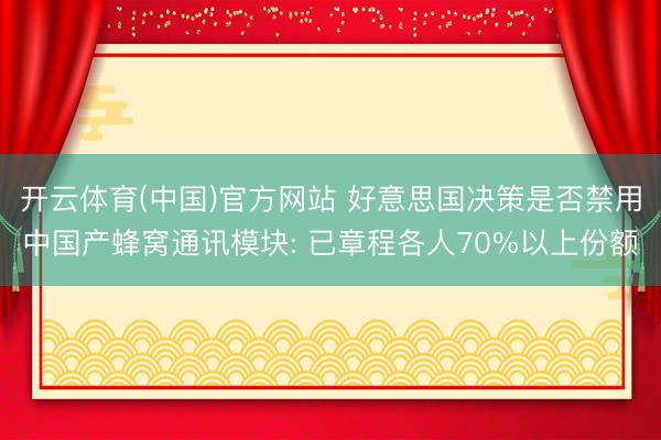开云体育(中国)官方网站 好意思国决策是否禁用中国产蜂窝通讯模块: 已章程各人70%以上份额