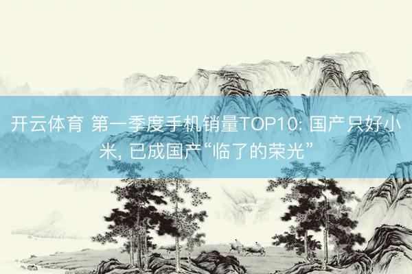 开云体育 第一季度手机销量TOP10: 国产只好小米， 已成国产“临了的荣光”