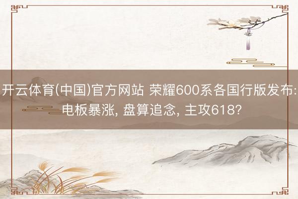 开云体育(中国)官方网站 荣耀600系各国行版发布: 电板暴涨， 盘算追念， 主攻618?