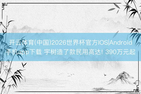 开云体育(中国)2026世界杯官方IOS|Android手机app下载 宇树造了款民用高达! 390万元起