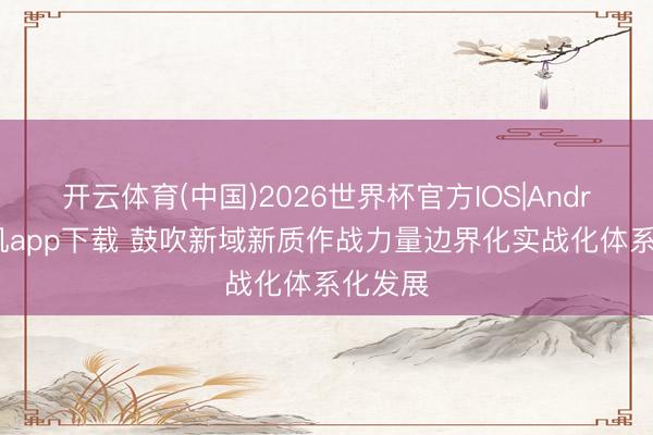 开云体育(中国)2026世界杯官方IOS|Android手机app下载 鼓吹新域新质作战力量边界化实战化体系化发展