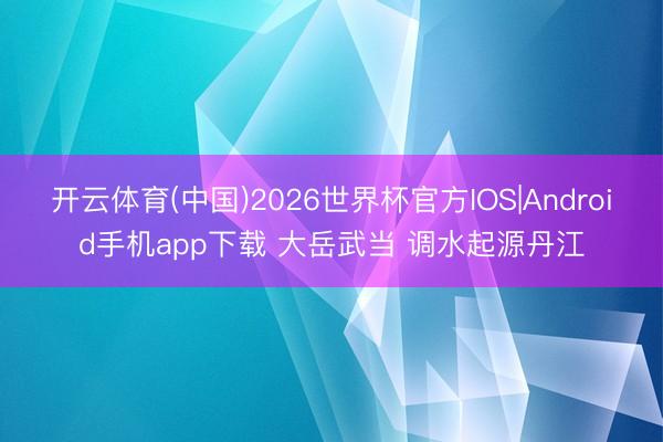 开云体育(中国)2026世界杯官方IOS|Android手机app下载 大岳武当 调水起源丹江