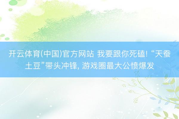 开云体育(中国)官方网站 我要跟你死磕! “天蚕土豆”带头冲锋， 游戏圈最大公愤爆发