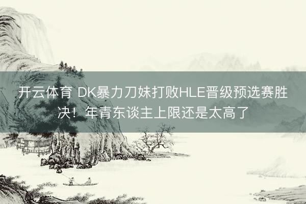 开云体育 DK暴力刀妹打败HLE晋级预选赛胜决！年青东谈主上限还是太高了