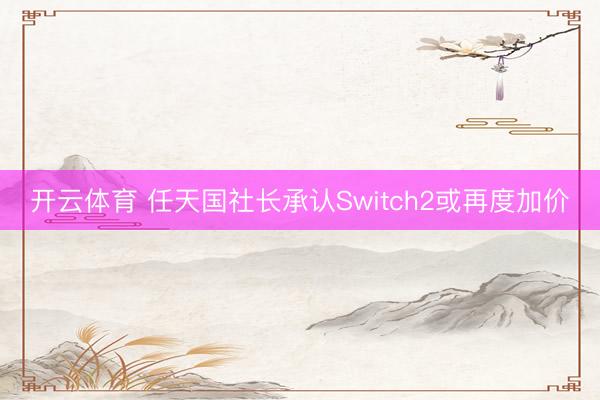 开云体育 任天国社长承认Switch2或再度加价