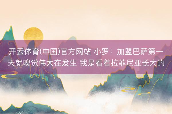 开云体育(中国)官方网站 小罗：加盟巴萨第一天就嗅觉伟大在发生 我是看着拉菲尼亚长大的