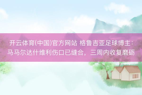 开云体育(中国)官方网站 格鲁吉亚足球博主：马马尔达什维利伤口已缝合，三周内收复磨砺