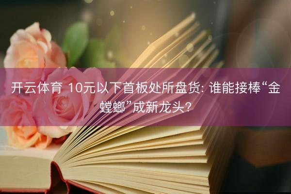 开云体育 10元以下首板处所盘货: 谁能接棒“金螳螂”成新龙头?