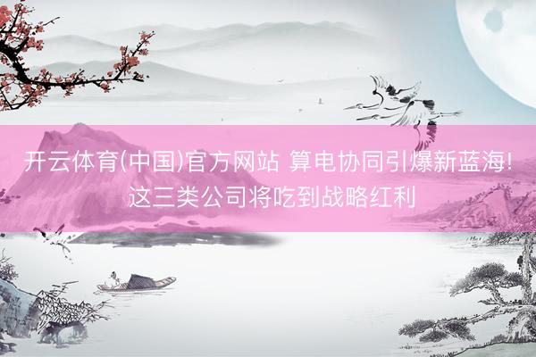 开云体育(中国)官方网站 算电协同引爆新蓝海! 这三类公司将吃到战略红利