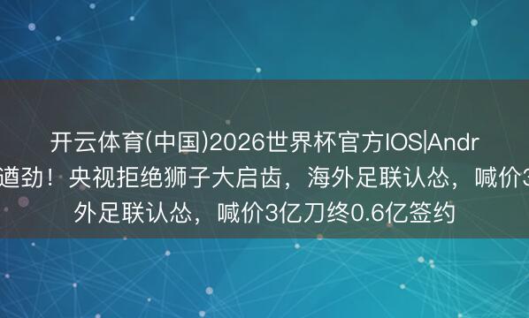 开云体育(中国)2026世界杯官方IOS|Android手机app下载 遒劲！央视拒绝狮子大启齿，海外足联认怂，喊价3亿刀终0.6亿签约