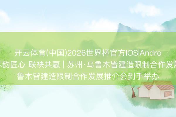 开云体育(中国)2026世界杯官方IOS|Android手机app下载 苏韵匠心 联袂共赢 | 苏州·乌鲁木皆建造限制合作发展推介会到手举办