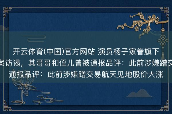 开云体育(中国)官方网站 演员杨子家眷旗下巨力索具被证监会立案访谒，其哥哥和侄儿曾被通报品评：此前涉嫌蹭交易航天见地股价大涨