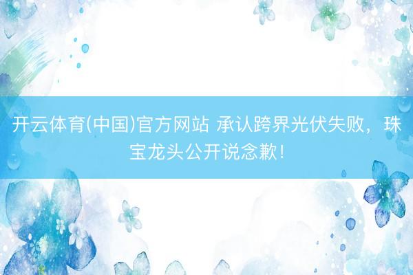 开云体育(中国)官方网站 承认跨界光伏失败，珠宝龙头公开说念歉！