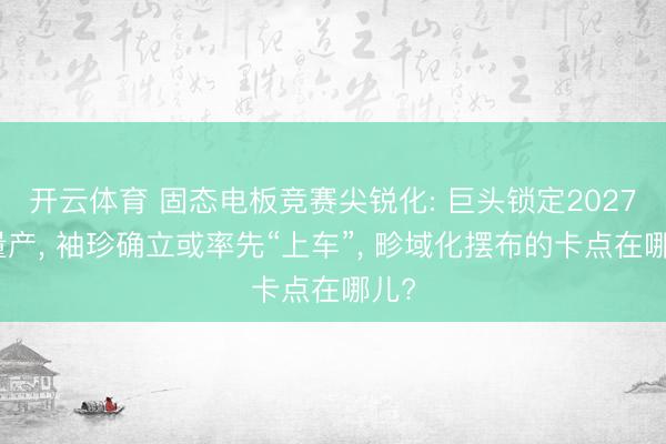 开云体育 固态电板竞赛尖锐化: 巨头锁定2027年量产， 袖珍确立或率先“上车”， 畛域化摆布的卡点在哪儿?